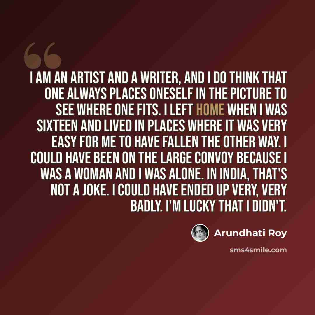 “I am an artist and a writer, and I do think that one always places oneself in the picture to see where one fits. I left home when I was sixteen and lived in places where it was very easy for me to have fallen the other way. I could have been on the large convoy because I was a woman and I was…” quote by Arundhati Roy