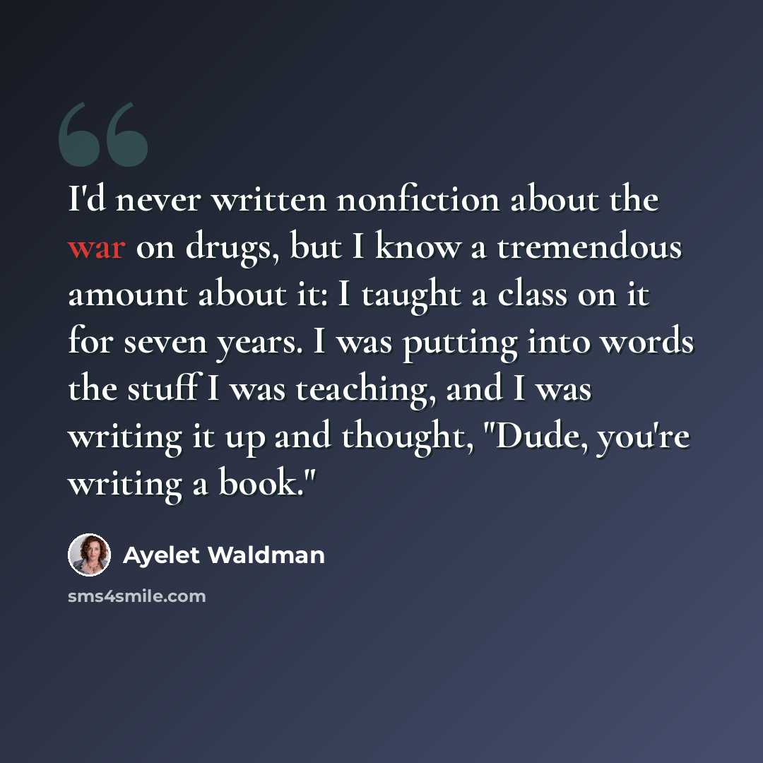 “I'd never written nonfiction about the war on drugs, but I know a tremendous amount about it: I taught a class on it for seven years. I was putting into words the stuff I was teaching, and I was writing it up and thought, "Dude, you're writing a book."” quote by Ayelet Waldman