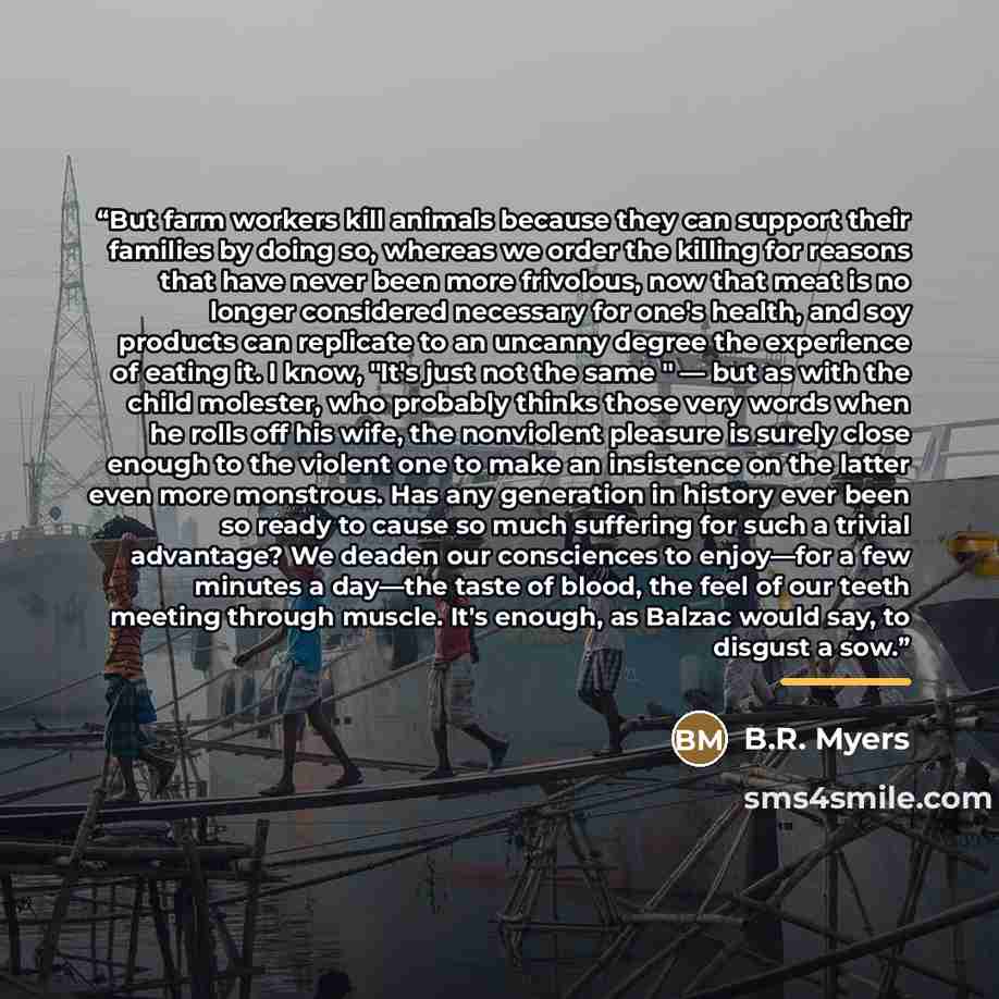 “But farm workers kill animals because they can support their families by doing so, whereas we order the killing for reasons that have never been more frivolous, now that meat is no longer considered necessary for one's health, and soy products can replicate to an uncanny degree the experience of…” quote by B.R. Myers