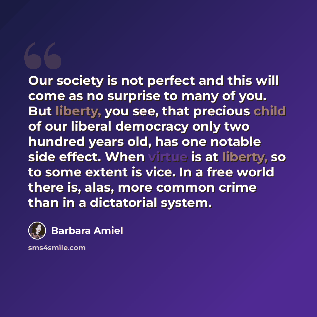 “Our society is not perfect and this will come as no surprise to many of you. But liberty, you see, that precious child of our liberal democracy only two hundred years old, has one notable side effect. When virtue is at liberty, so to some extent is vice. In a free world there is, alas, more common…” quote by Barbara Amiel