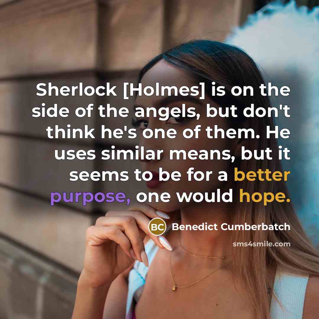 “Sherlock [Holmes] is on the side of the angels, but don't think he's one of them. He uses similar means, but it seems to be for a better purpose, one would hope.” quote by Benedict Cumberbatch