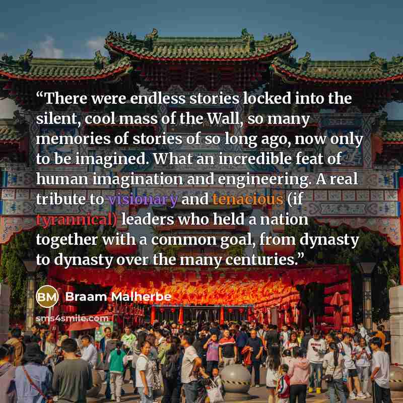 “There were endless stories locked into the silent, cool mass of the Wall, so many memories of stories of so long ago, now only to be imagined. What an incredible feat of human imagination and engineering. A real tribute to visionary and tenacious (if tyrannical) leaders who held a nation together…” quote by Braam Malherbe