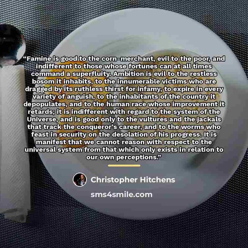 “Famine is good to the corn-merchant, evil to the poor, and indifferent to those whose fortunes can at all times command a superfluity. Ambition is evil to the restless bosom it inhabits, to the innumerable victims who are dragged by its ruthless thirst for infamy, to expire in every variety of…” quote by Christopher Hitchens