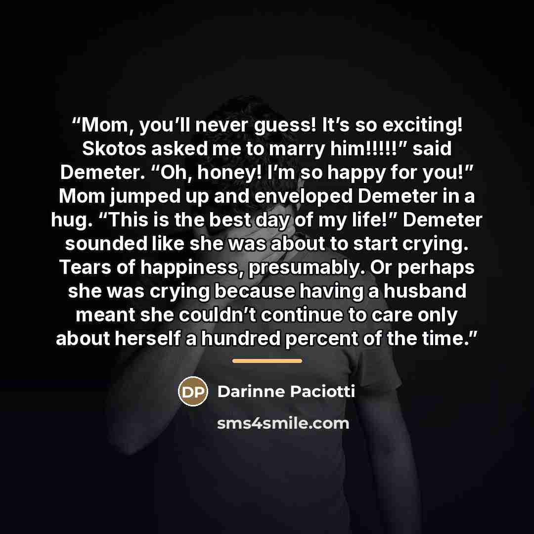 “Mom, you’ll never guess! It’s so exciting! Skotos asked me to marry him!!!!!” said Demeter. “Oh, honey! I’m so happy for you!” Mom jumped up and enveloped Demeter in a hug. “This is the best day of my life!” Demeter sounded like she was about to start crying. Tears of happiness, presumably. Or…” quote by Darinne Paciotti