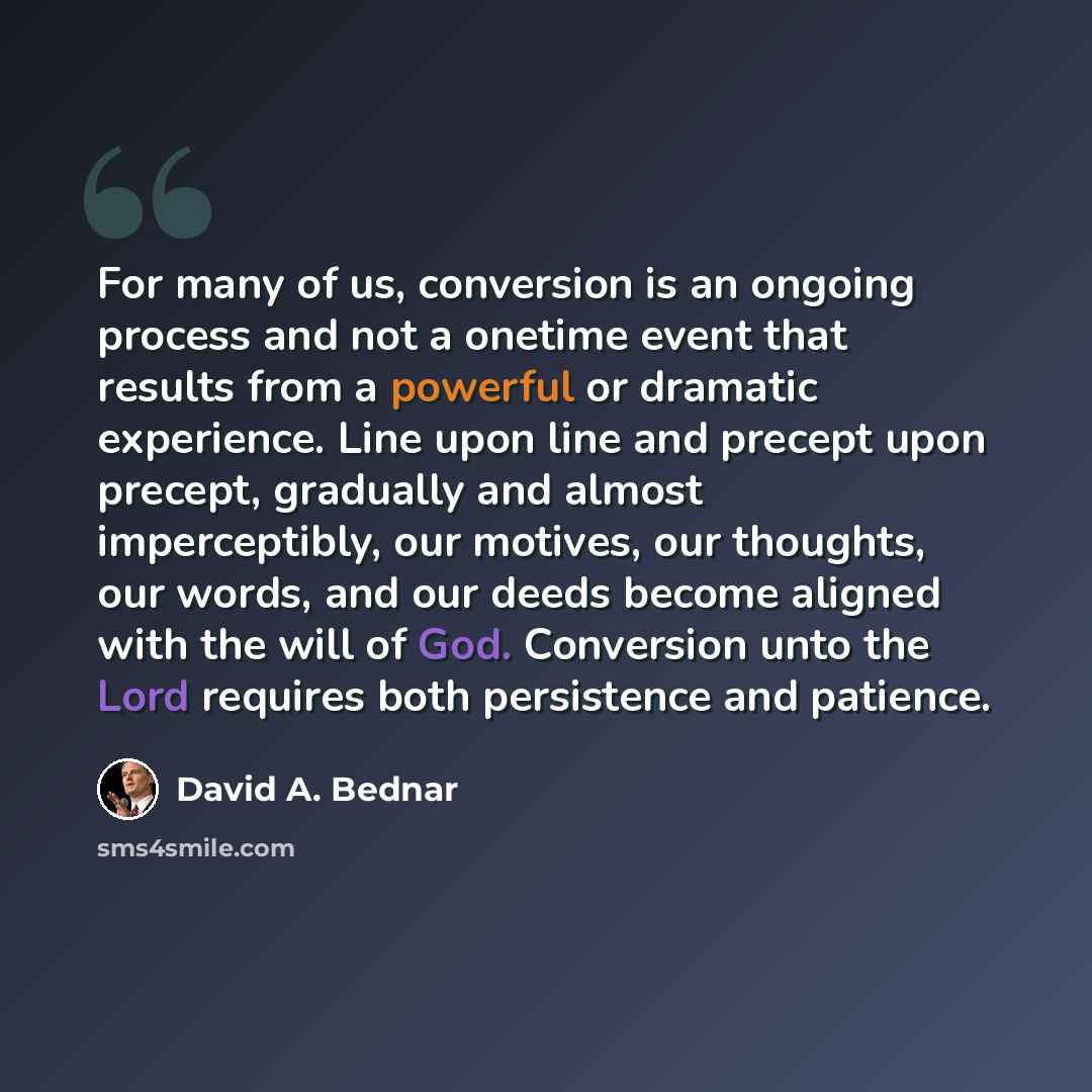 “For many of us, conversion is an ongoing process and not a onetime event that results from a powerful or dramatic experience. Line upon line and precept upon precept, gradually and almost imperceptibly, our motives, our thoughts, our words, and our deeds become aligned with the will of God…” quote by David A. Bednar