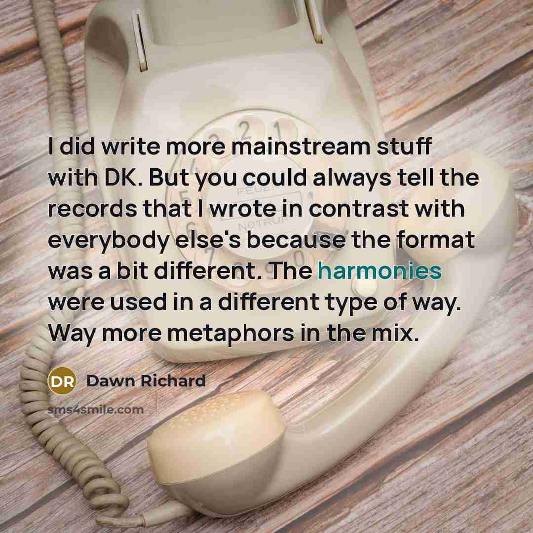 “I did write more mainstream stuff with DK. But you could always tell the records that I wrote in contrast with everybody else's because the format was a bit different. The harmonies were used in a different type of way. Way more metaphors in the mix.” quote by Dawn Richard