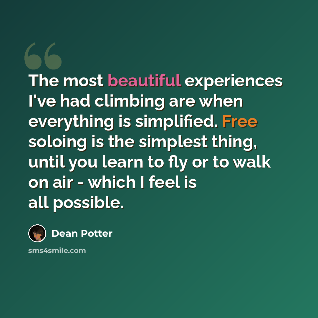 “The most beautiful experiences I've had climbing are when everything is simplified. Free soloing is the simplest thing, until you learn to fly or to walk on air - which I feel is all possible.” quote by Dean Potter