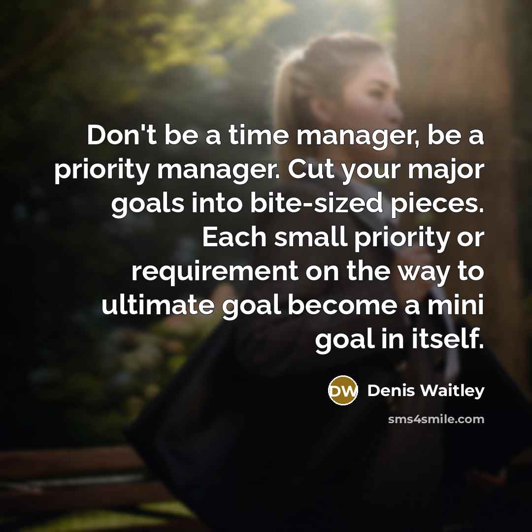 “Don't be a time manager, be a priority manager. Cut your major goals into bite-sized pieces. Each small priority or requirement on the way to ultimate goal become a mini goal in itself.” quote by Denis Waitley