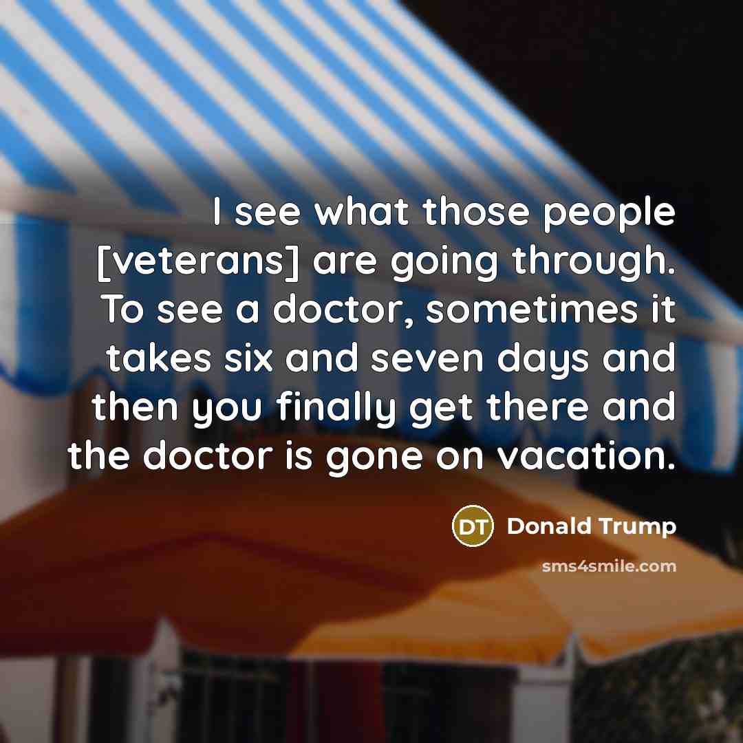 “I see what those people [veterans] are going through. To see a doctor, sometimes it takes six and seven days and then you finally get there and the doctor is gone on vacation.” quote by Donald Trump