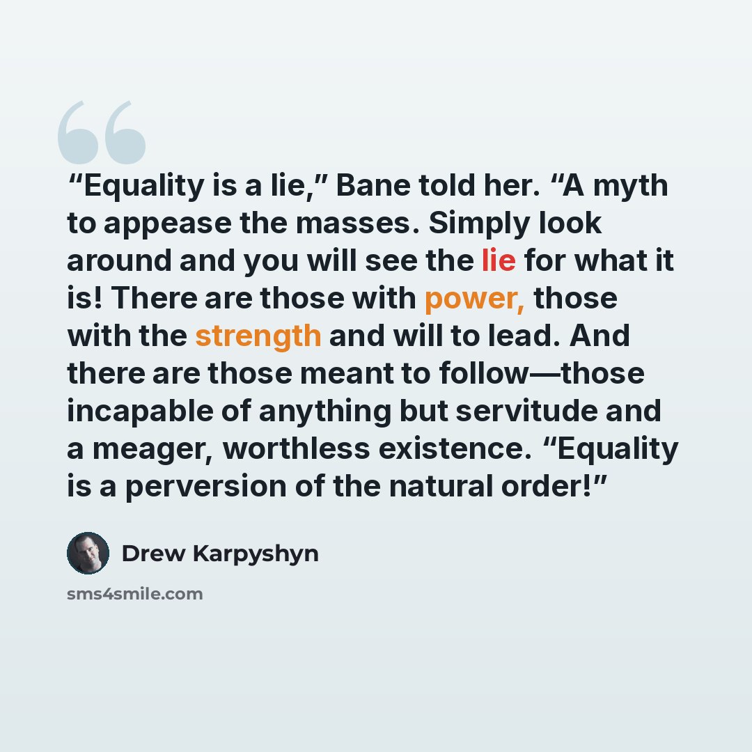 “Equality is a lie,” Bane told her. “A myth to appease the masses. Simply look around and you will see the lie for what it is! There are those with power, those with the strength and will to lead. And there are those meant to follow—those incapable of anything but servitude and a meager, worthless…” quote by Drew Karpyshyn