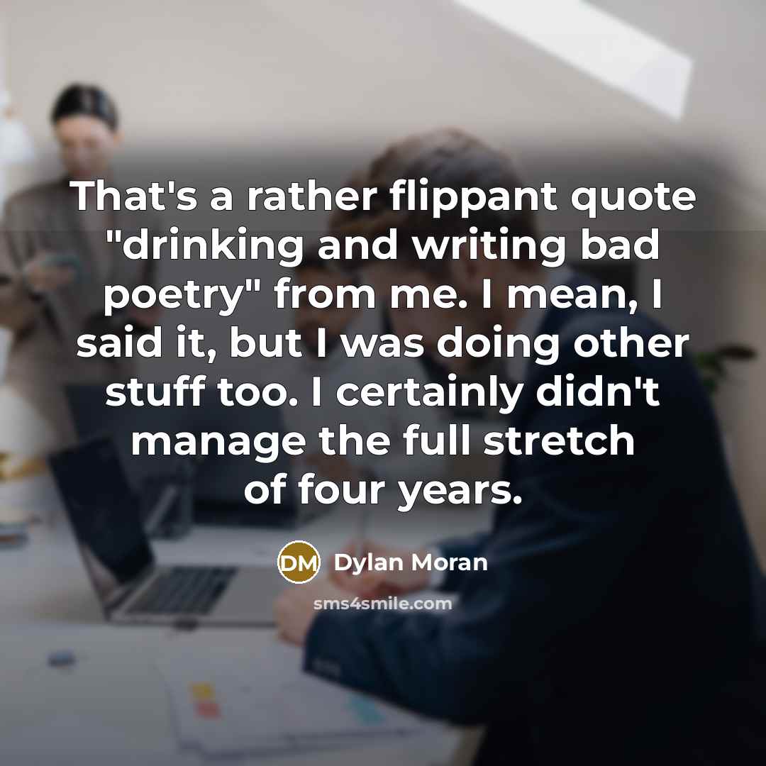 “That's a rather flippant quote "drinking and writing bad poetry" from me. I mean, I said it, but I was doing other stuff too. I certainly didn't manage the full stretch of four years.” quote by Dylan Moran