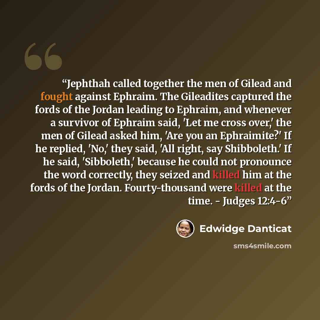 “Jephthah called together the men of Gilead and fought against Ephraim. The Gileadites captured the fords of the Jordan leading to Ephraim, and whenever a survivor of Ephraim said, 'Let me cross over,' the men of Gilead asked him, 'Are you an Ephraimite?' If he replied, 'No,' they said, 'All right…” quote by Edwidge Danticat