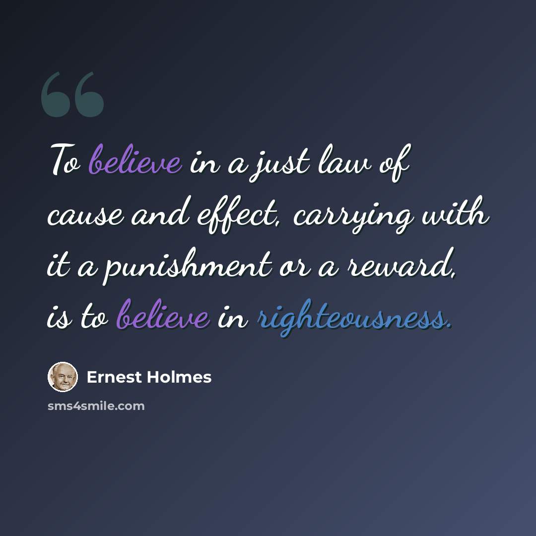 “To believe in a just law of cause and effect, carrying with it a punishment or a reward, is to believe in righteousness.” quote by Ernest Holmes