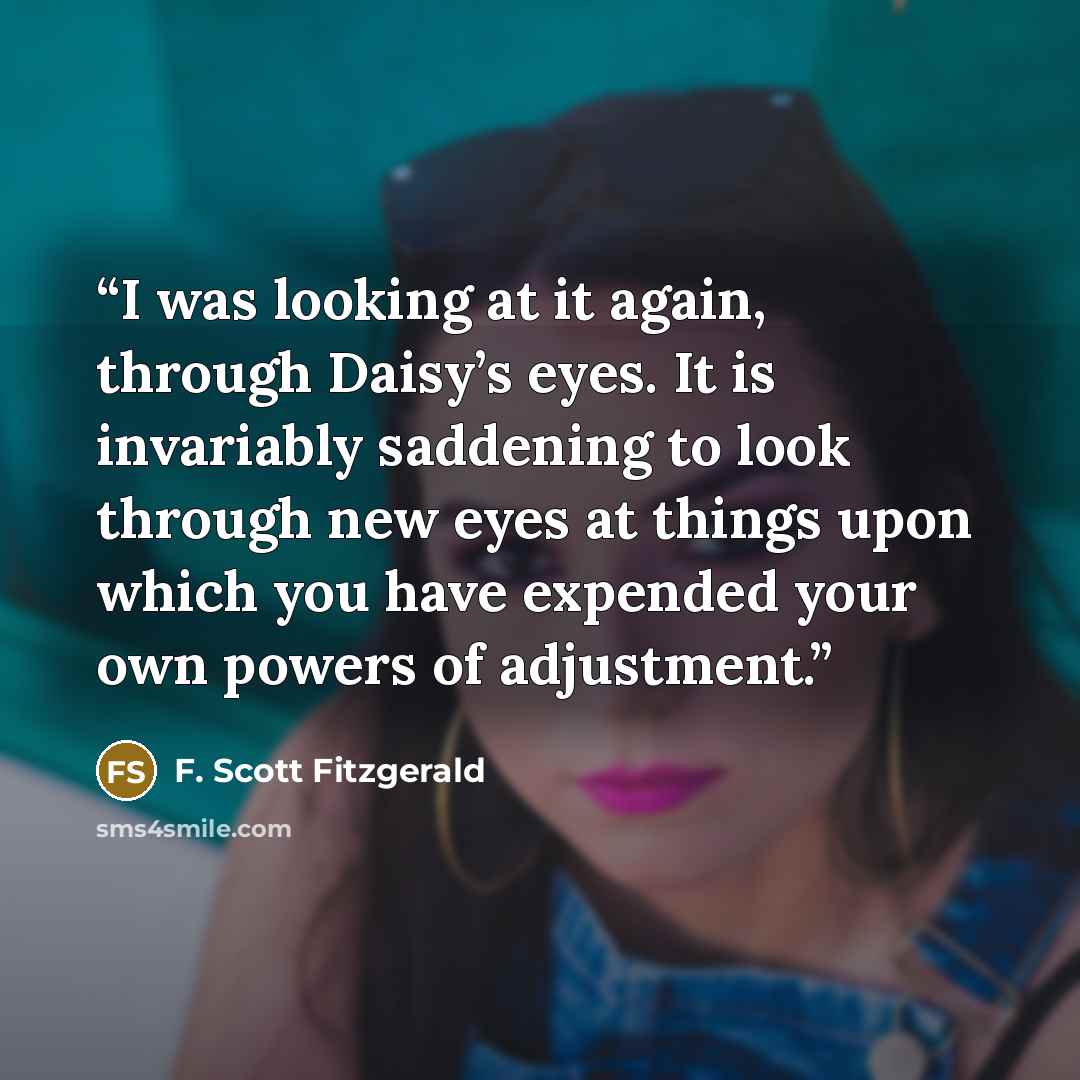 “I was looking at it again, through Daisy’s eyes. It is invariably saddening to look through new eyes at things upon which you have expended your own powers of adjustment.” quote by F. Scott Fitzgerald
