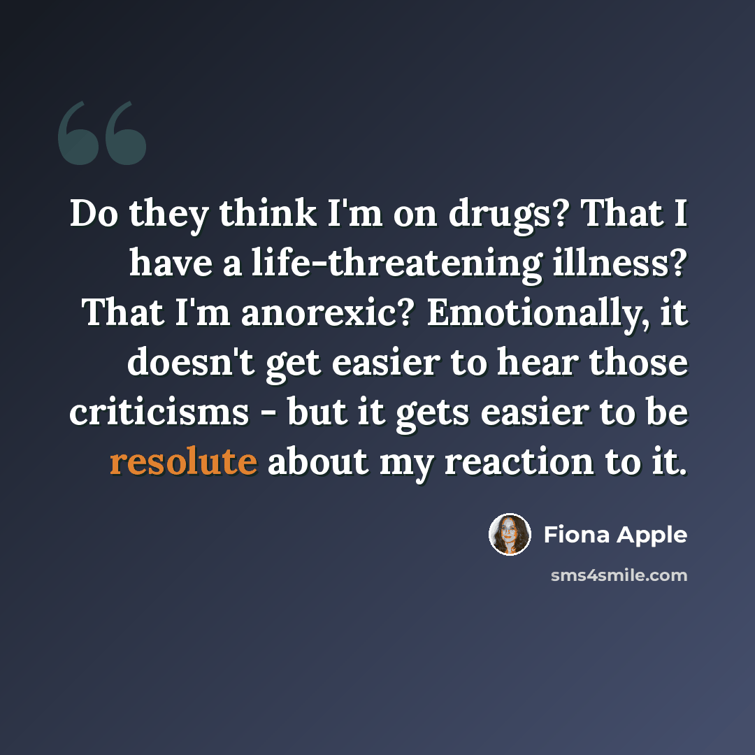 “Do they think I'm on drugs? That I have a life-threatening illness? That I'm anorexic? Emotionally, it doesn't get easier to hear those criticisms - but it gets easier to be resolute about my reaction to it.” quote by Fiona Apple