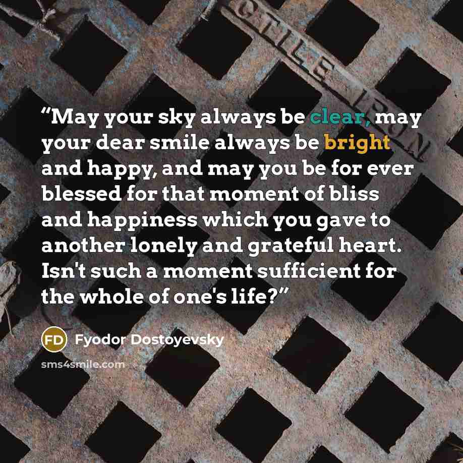 “May your sky always be clear, may your dear smile always be bright and happy, and may you be for ever blessed for that moment of bliss and happiness which you gave to another lonely and grateful heart. Isn't such a moment sufficient for the whole of one's life?” quote by Fyodor Dostoyevsky
