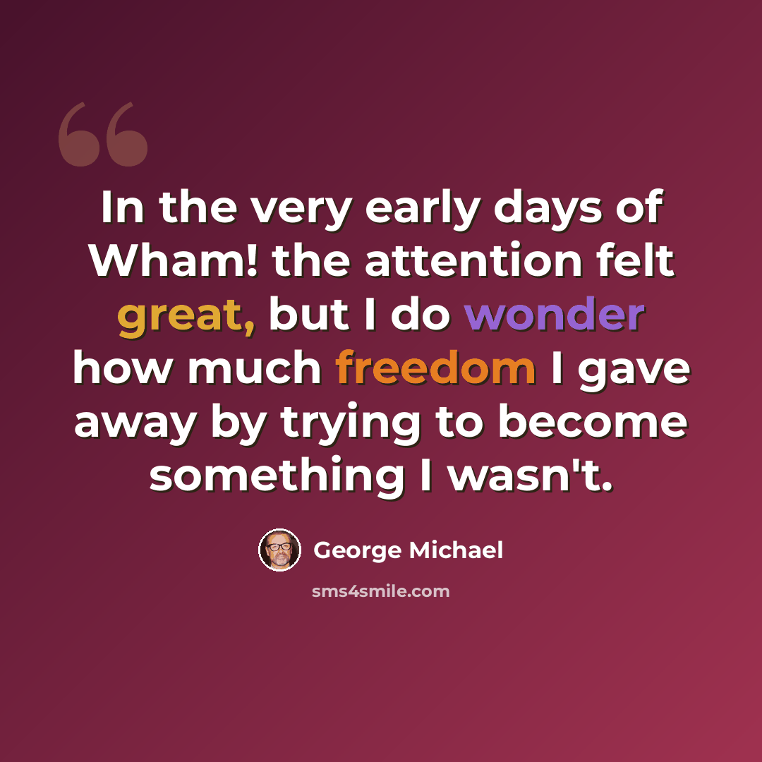 “In the very early days of Wham! the attention felt great, but I do wonder how much freedom I gave away by trying to become something I wasn't.” quote by George Michael