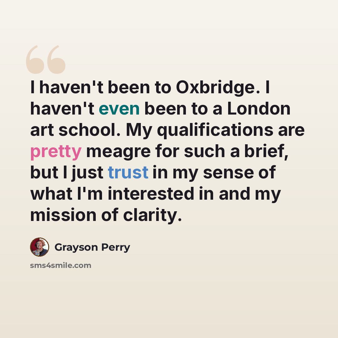 “I haven't been to Oxbridge. I haven't even been to a London art school. My qualifications are pretty meagre for such a brief, but I just trust in my sense of what I'm interested in and my mission of clarity.” quote by Grayson Perry