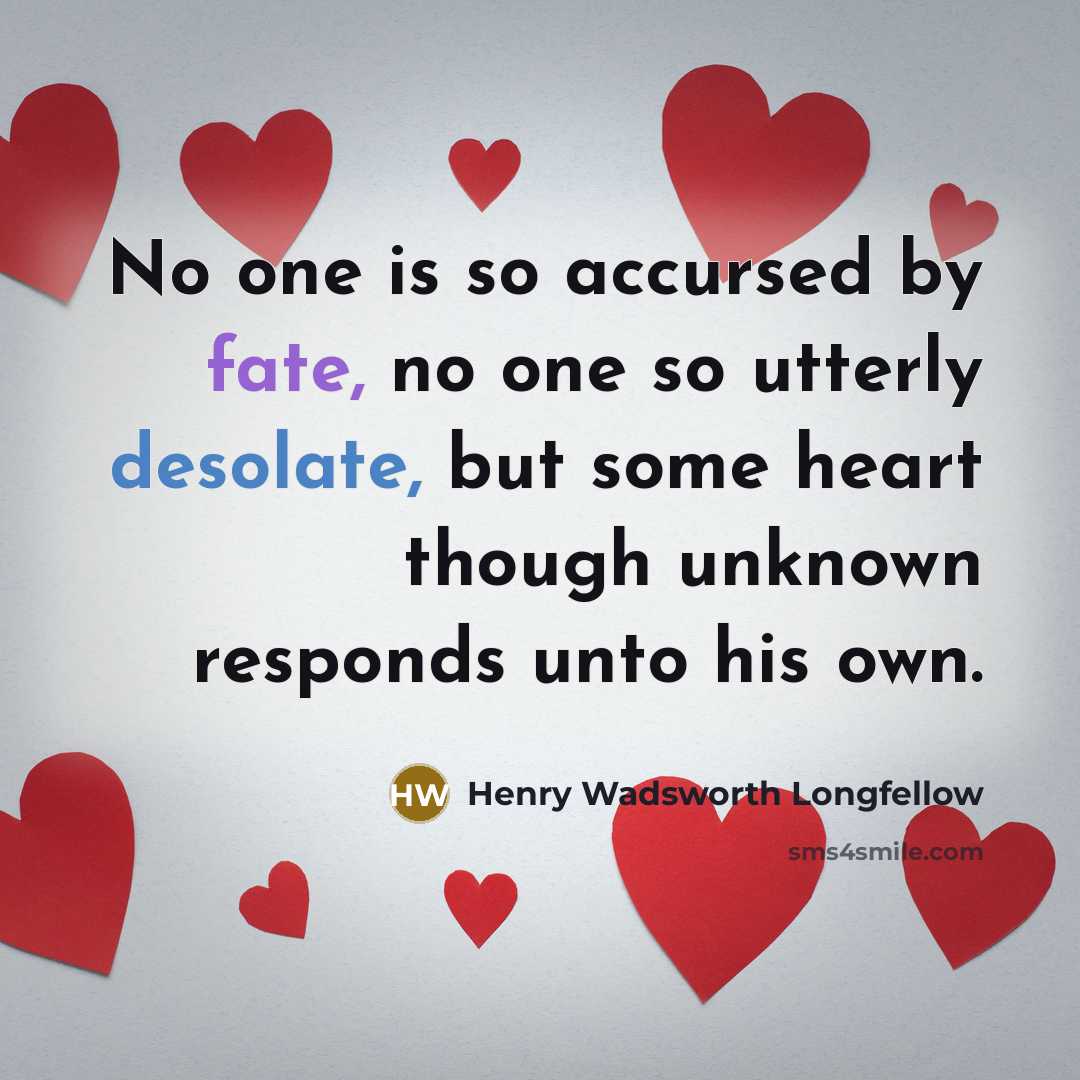“No one is so accursed by fate, no one so utterly desolate, but some heart though unknown responds unto his own.” quote by Henry Wadsworth Longfellow