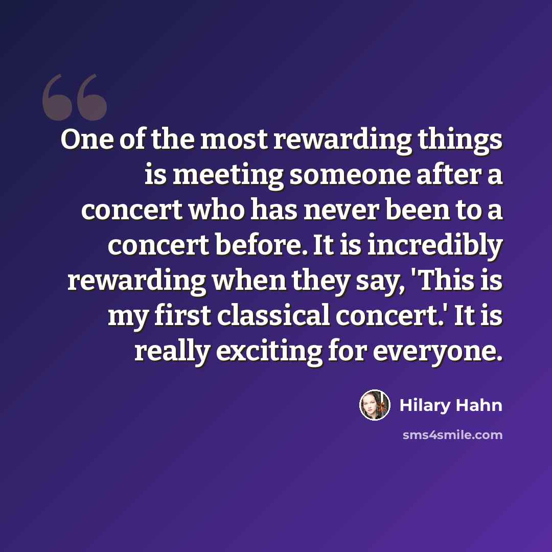 “One of the most rewarding things is meeting someone after a concert who has never been to a concert before. It is incredibly rewarding when they say, 'This is my first classical concert.' It is really exciting for everyone.” quote by Hilary Hahn