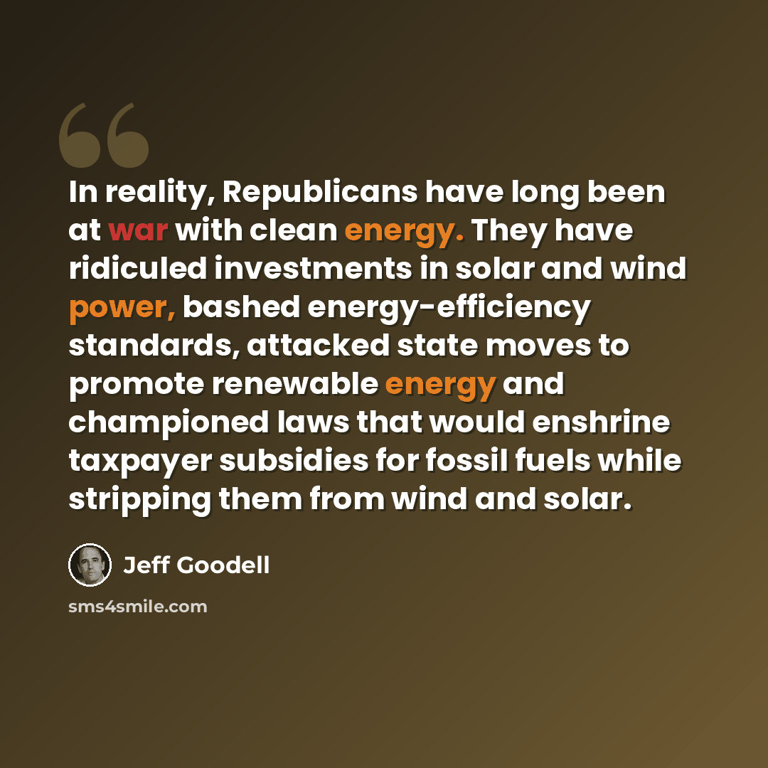 “In reality, Republicans have long been at war with clean energy. They have ridiculed investments in solar and wind power, bashed energy-efficiency standards, attacked state moves to promote renewable energy and championed laws that would enshrine taxpayer subsidies for fossil fuels while stripping…” quote by Jeff Goodell