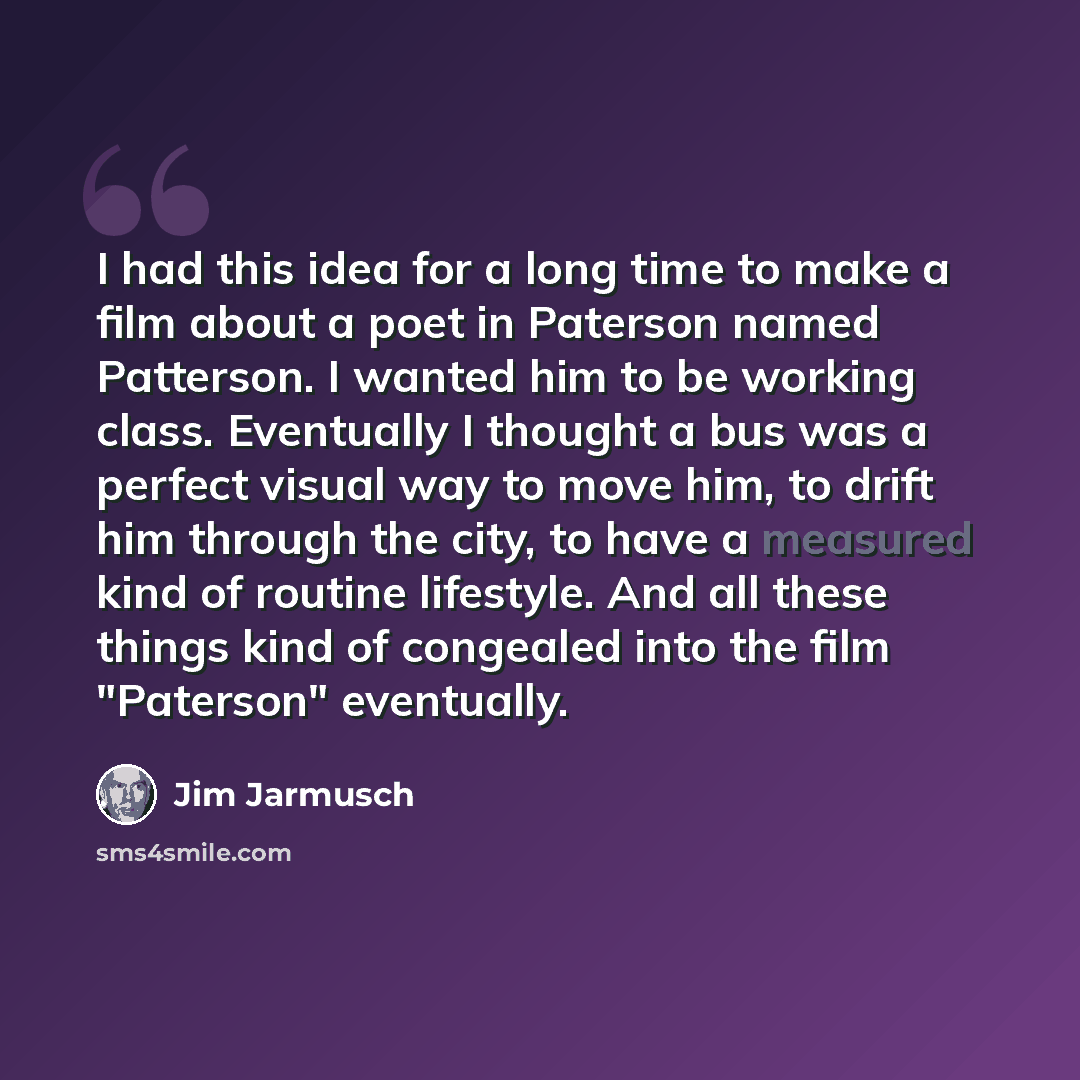 “I had this idea for a long time to make a film about a poet in Paterson named Patterson. I wanted him to be working class. Eventually I thought a bus was a perfect visual way to move him, to drift him through the city, to have a measured kind of routine lifestyle. And all these things kind of…” quote by Jim Jarmusch