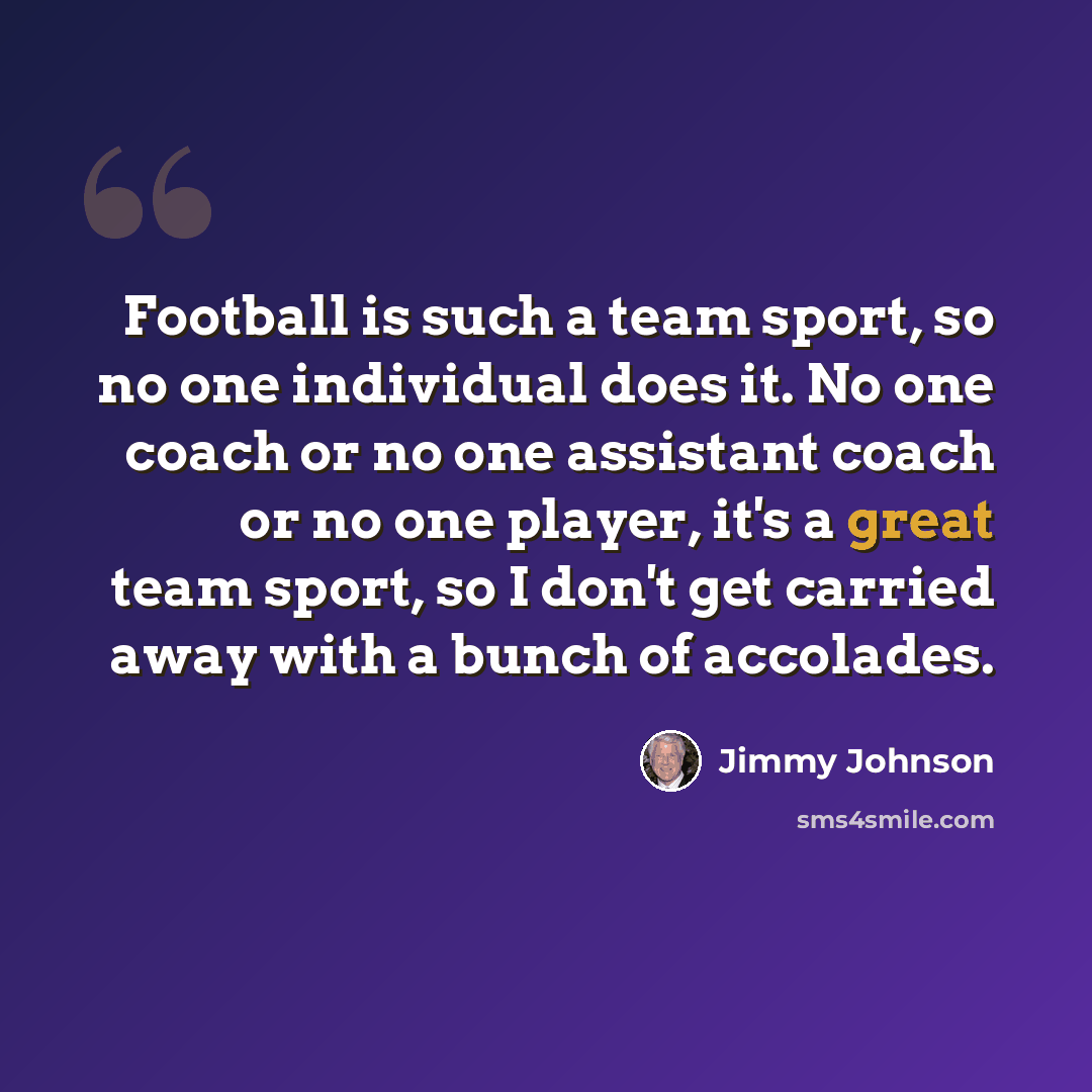 “Football is such a team sport, so no one individual does it. No one coach or no one assistant coach or no one player, it's a great team sport, so I don't get carried away with a bunch of accolades.” quote by Jimmy Johnson