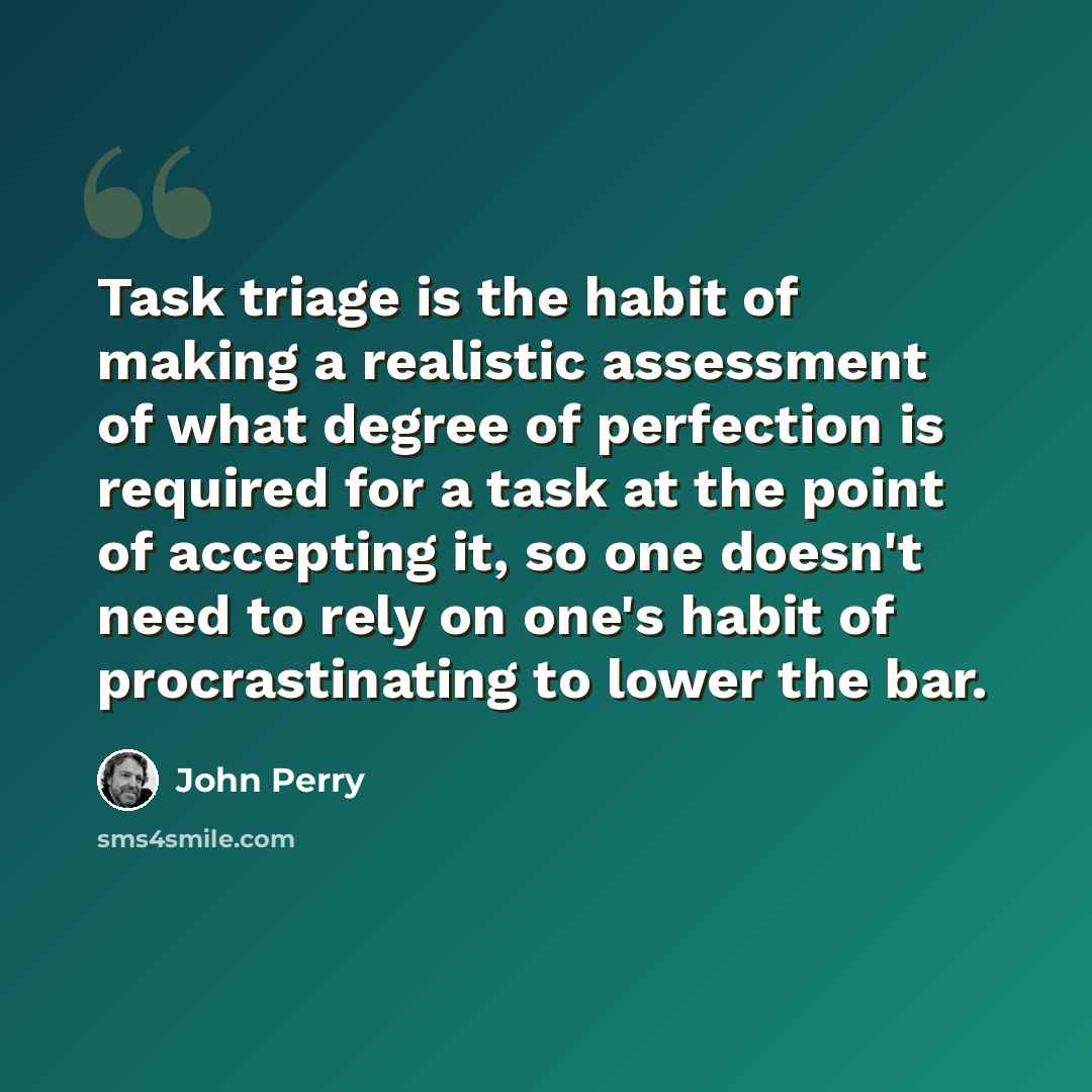 “Task triage is the habit of making a realistic assessment of what degree of perfection is required for a task at the point of accepting it, so one doesn't need to rely on one's habit of procrastinating to lower the bar.” quote by John Perry