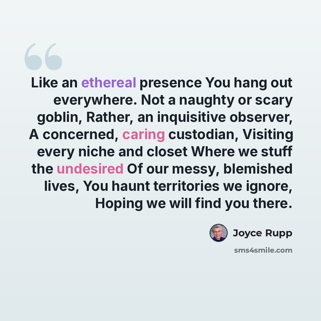 “Like an ethereal presence You hang out everywhere. Not a naughty or scary goblin, Rather, an inquisitive observer, A concerned, caring custodian, Visiting every niche and closet Where we stuff the undesired Of our messy, blemished lives, You haunt territories we ignore, Hoping we will find you…” quote by Joyce Rupp