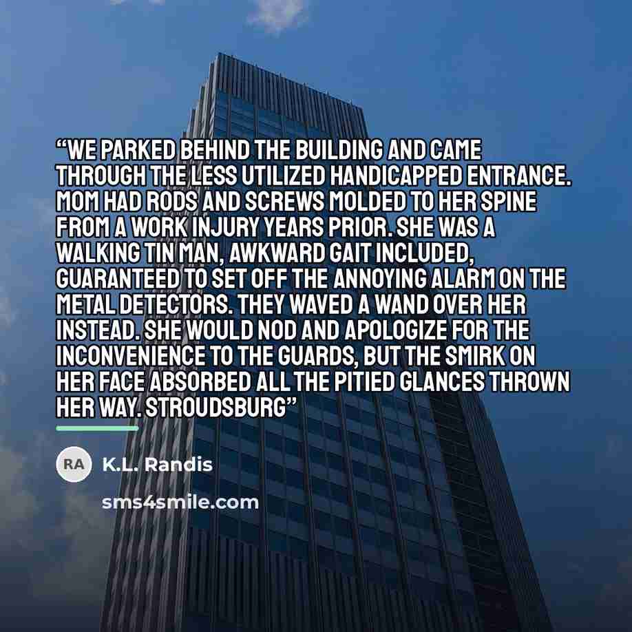 “We parked behind the building and came through the less utilized handicapped entrance. Mom had rods and screws molded to her spine from a work injury years prior. She was a walking tin man, awkward gait included, guaranteed to set off the annoying alarm on the metal detectors. They waved a wand…” quote by K.L. Randis