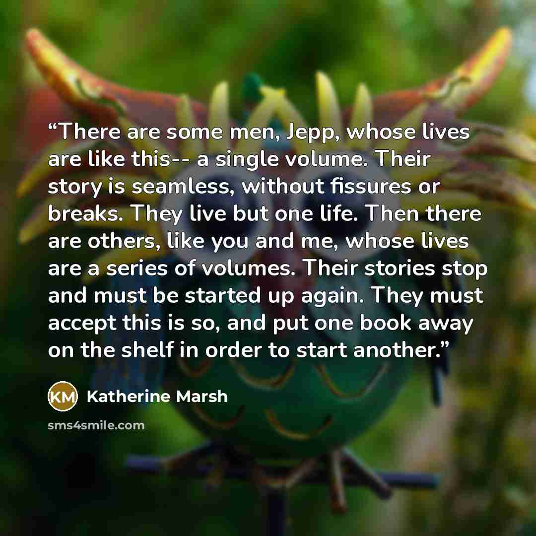 “There are some men, Jepp, whose lives are like this-- a single volume. Their story is seamless, without fissures or breaks. They live but one life. Then there are others, like you and me, whose lives are a series of volumes. Their stories stop and must be started up again. They must accept this is…” quote by Katherine Marsh