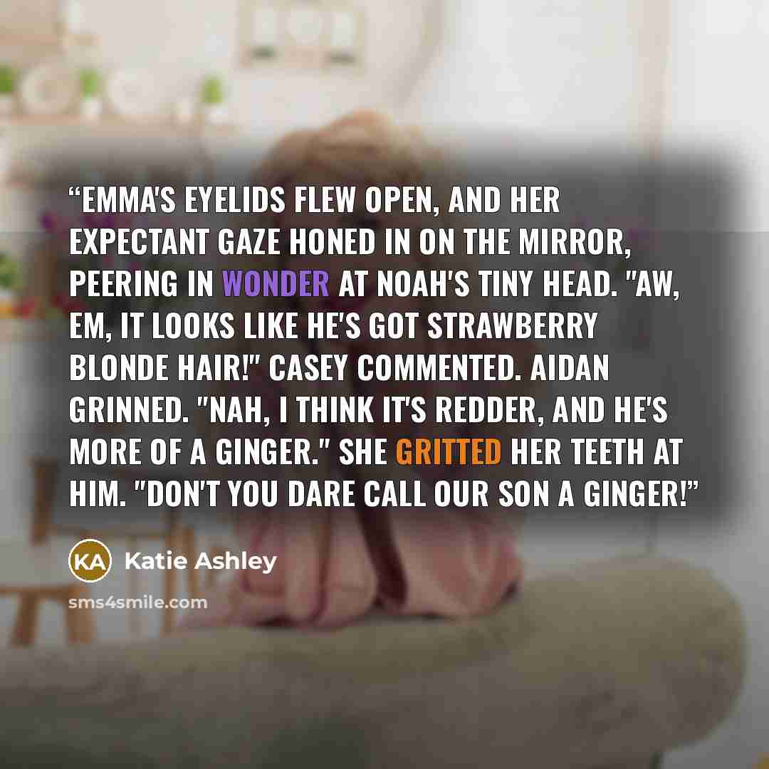 “Emma's eyelids flew open, and her expectant gaze honed in on the mirror, peering in wonder at Noah's tiny head. "Aw, Em, it looks like he's got strawberry blonde hair!" Casey commented. Aidan grinned. "Nah, I think it's redder, and he's more of a Ginger." She gritted her teeth at him. "Don't you…” quote by Katie Ashley