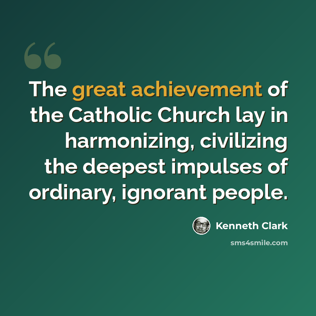 “The great achievement of the Catholic Church lay in harmonizing, civilizing the deepest impulses of ordinary, ignorant people.” quote by Kenneth Clark