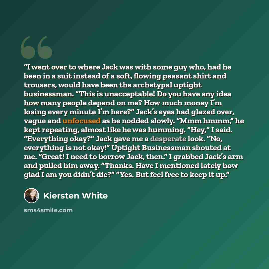 “I went over to where Jack was with some guy who, had he been in a suit instead of a soft, flowing peasant shirt and trousers, would have been the archetypal uptight businessman. “This is unacceptable! Do you have any idea how many people depend on me? How much money I’m losing every minute I’m…” quote by Kiersten White