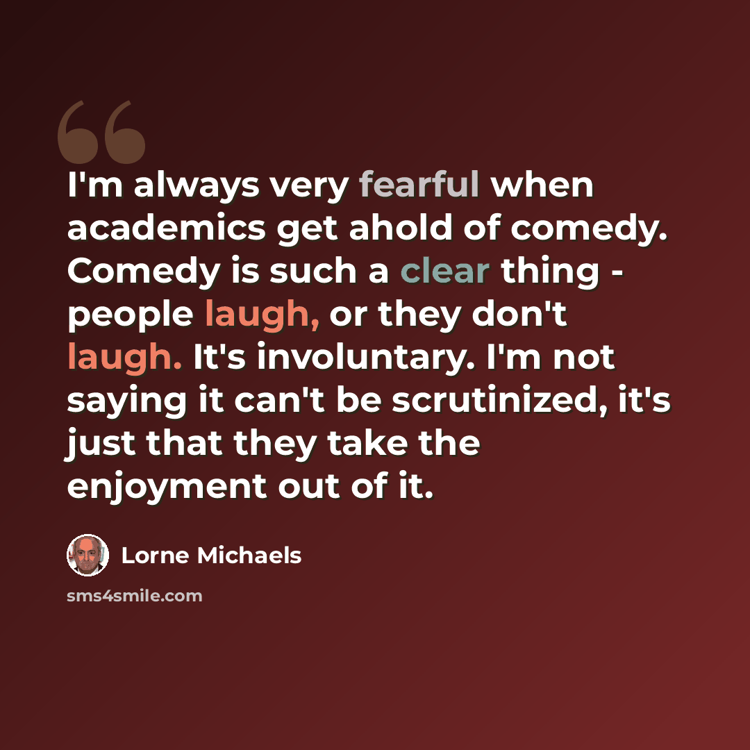 “I'm always very fearful when academics get ahold of comedy. Comedy is such a clear thing - people laugh, or they don't laugh. It's involuntary. I'm not saying it can't be scrutinized, it's just that they take the enjoyment out of it.” quote by Lorne Michaels