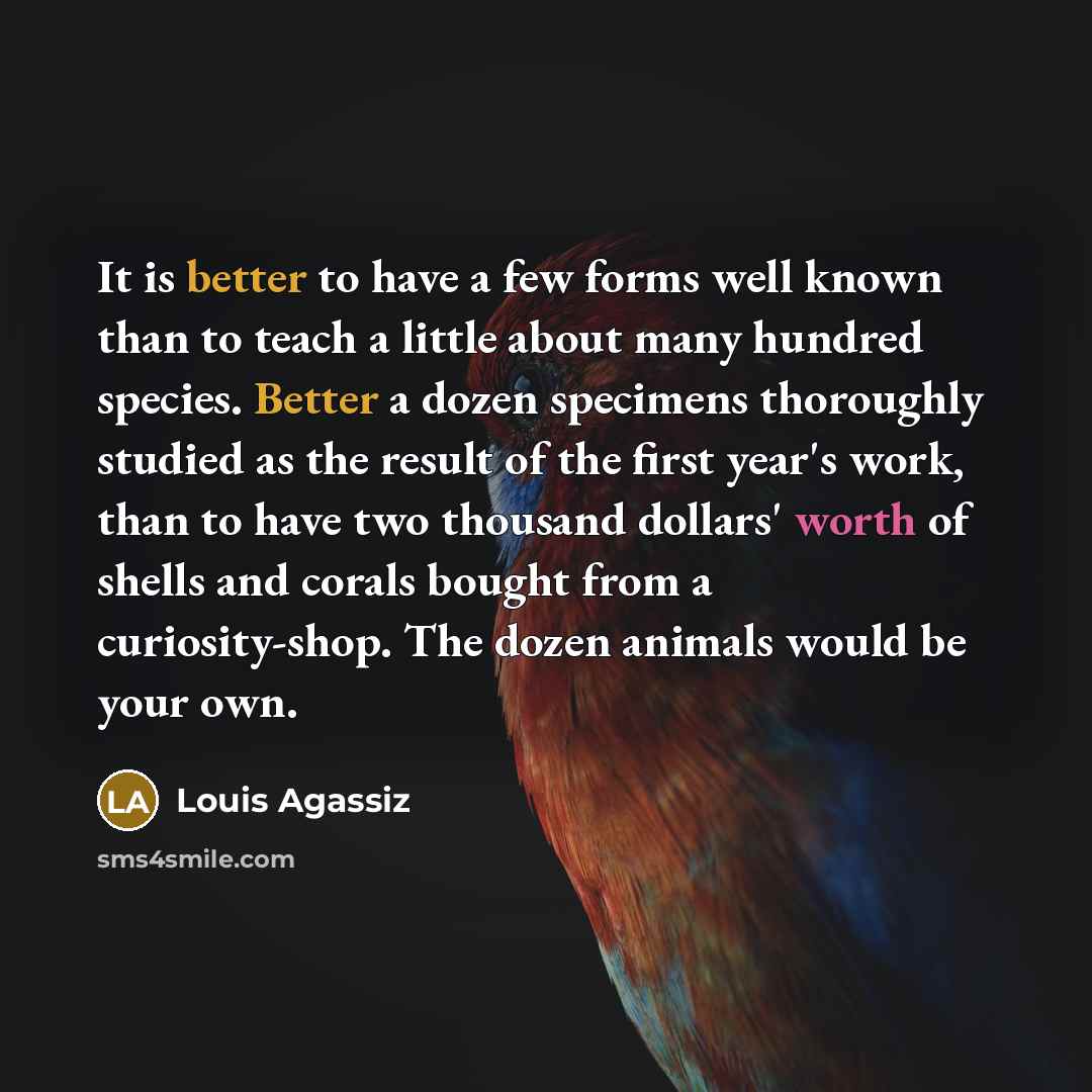 “It is better to have a few forms well known than to teach a little about many hundred species. Better a dozen specimens thoroughly studied as the result of the first year's work, than to have two thousand dollars' worth of shells and corals bought from a curiosity-shop. The dozen animals would be…” quote by Louis Agassiz