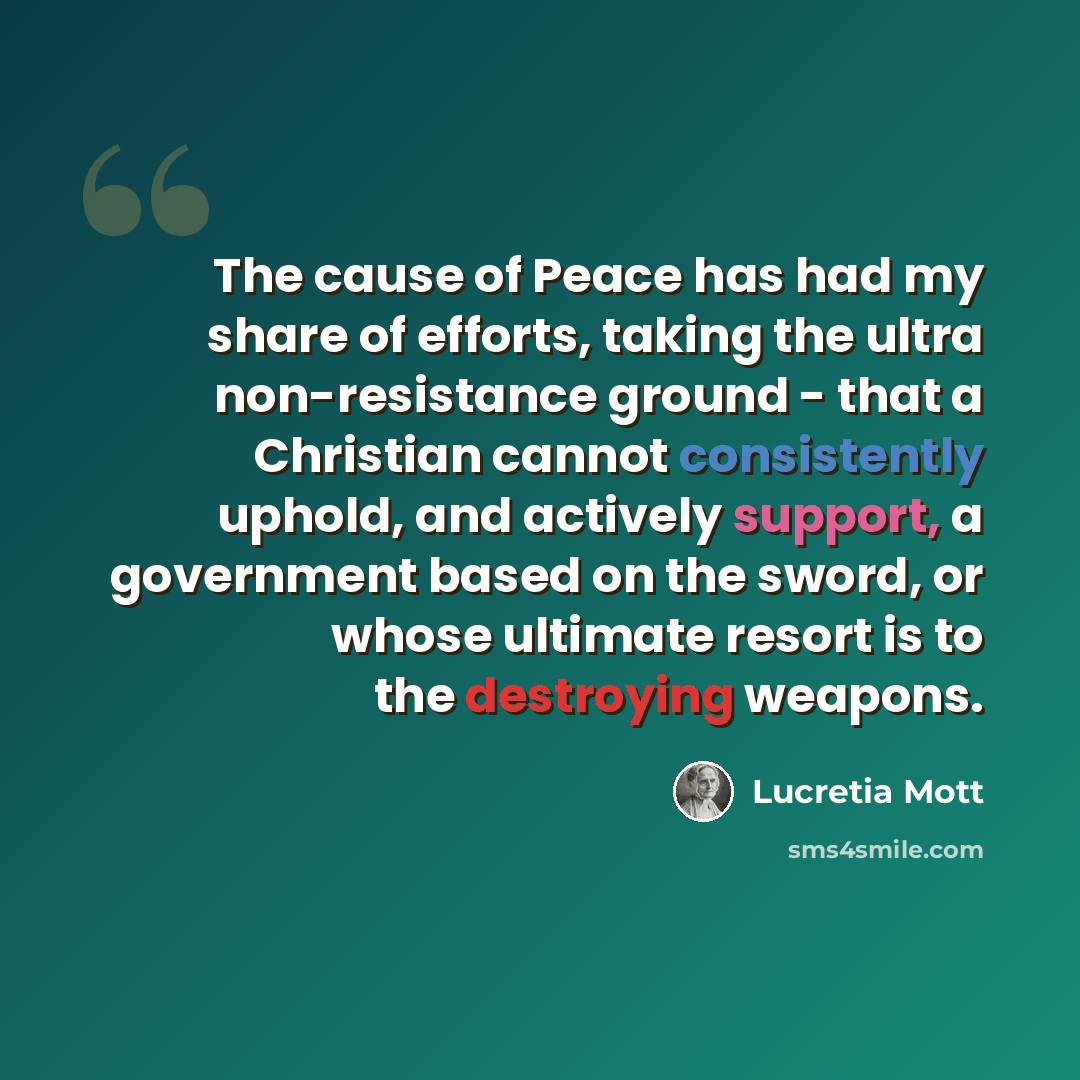 “The cause of Peace has had my share of efforts, taking the ultra non-resistance ground - that a Christian cannot consistently uphold, and actively support, a government based on the sword, or whose ultimate resort is to the destroying weapons.” quote by Lucretia Mott