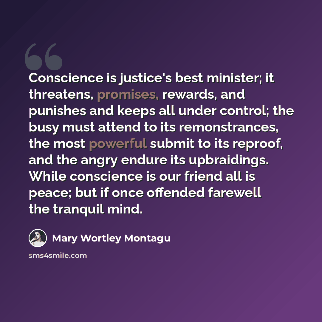 “Conscience is justice's best minister; it threatens, promises, rewards, and punishes and keeps all under control; the busy must attend to its remonstrances, the most powerful submit to its reproof, and the angry endure its upbraidings. While conscience is our friend all is peace; but if once…” quote by Mary Wortley Montagu