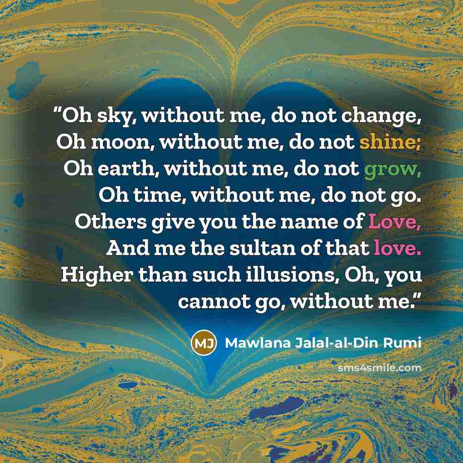 “Oh sky, without me, do not change, Oh moon, without me, do not shine; Oh earth, without me, do not grow, Oh time, without me, do not go. Others give you the name of Love, And me the sultan of that love. Higher than such illusions, Oh, you cannot go, without me.” quote by Mawlana Jalal-al-Din Rumi