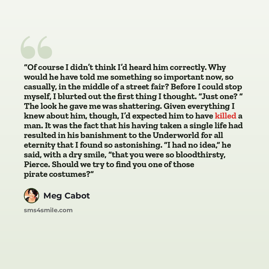 “Of course I didn’t think I’d heard him correctly. Why would he have told me something so important now, so casually, in the middle of a street fair? Before I could stop myself, I blurted out the first thing I thought. “Just one? ” The look he gave me was shattering. Given everything I knew about…” quote by Meg Cabot