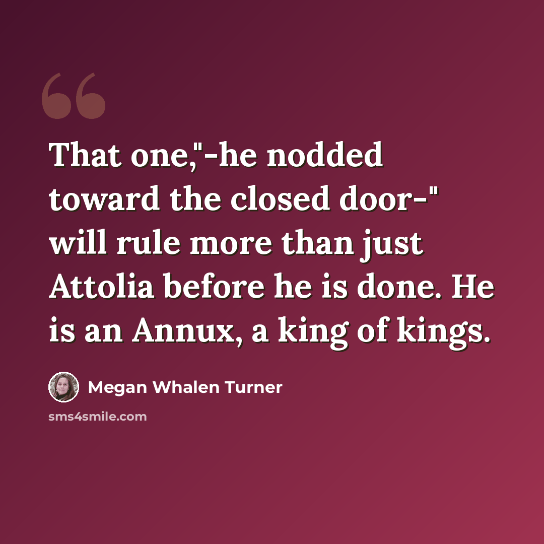 “That one,"-he nodded toward the closed door-" will rule more than just Attolia before he is done. He is an Annux, a king of kings.” quote by Megan Whalen Turner