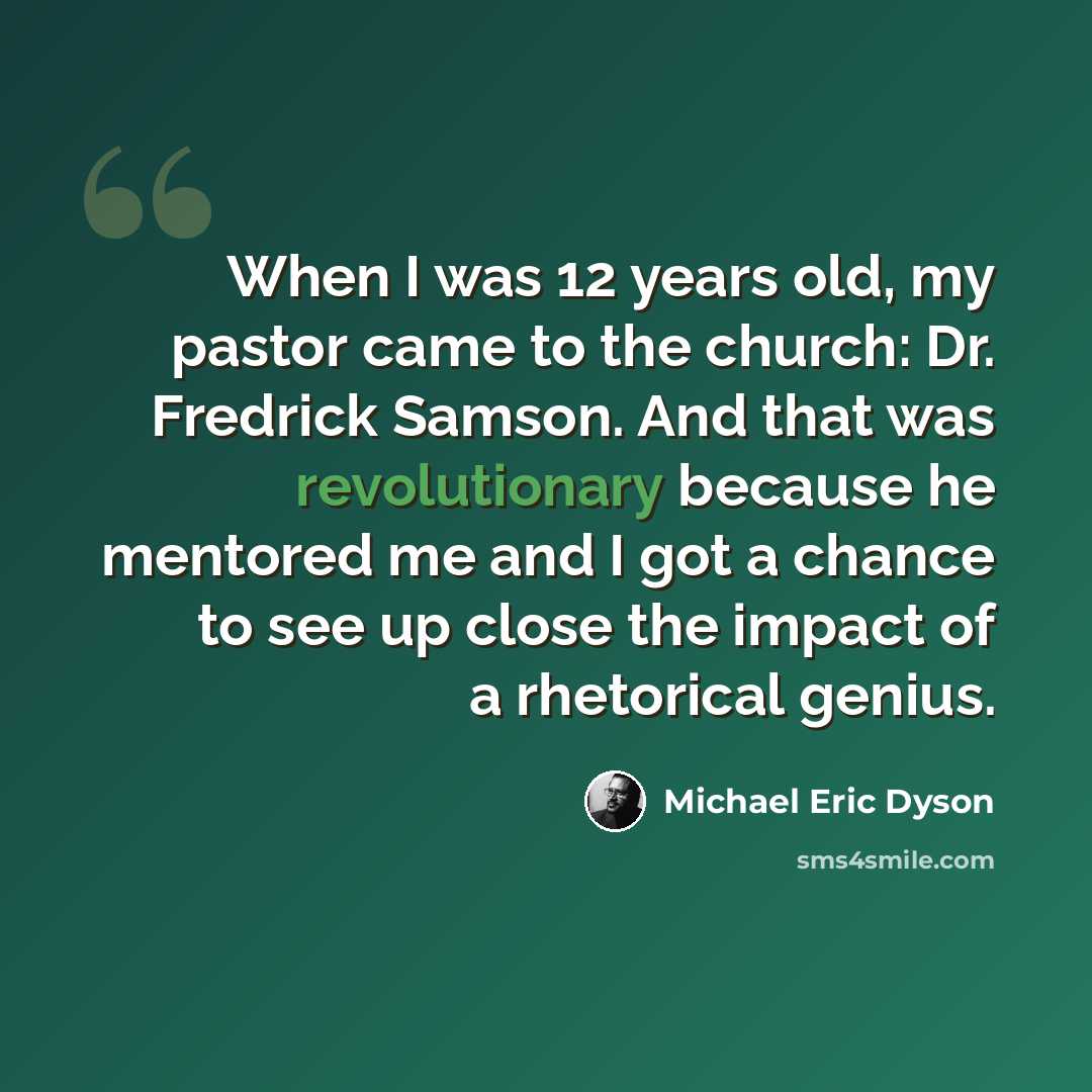 “When I was 12 years old, my pastor came to the church: Dr. Fredrick Samson. And that was revolutionary because he mentored me and I got a chance to see up close the impact of a rhetorical genius.” quote by Michael Eric Dyson