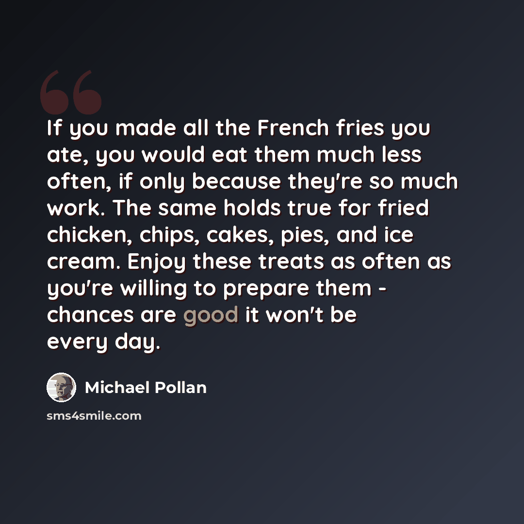“If you made all the French fries you ate, you would eat them much less often, if only because they're so much work. The same holds true for fried chicken, chips, cakes, pies, and ice cream. Enjoy these treats as often as you're willing to prepare them - chances are good it won't be every day.” quote by Michael Pollan