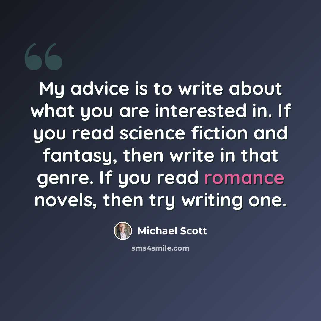“My advice is to write about what you are interested in. If you read science fiction and fantasy, then write in that genre. If you read romance novels, then try writing one.” quote by Michael Scott