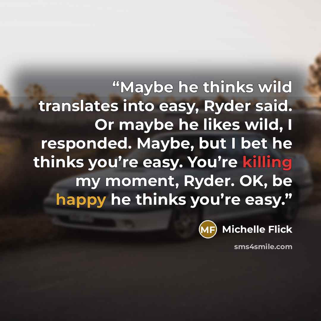 “Maybe he thinks wild translates into easy, Ryder said. Or maybe he likes wild, I responded. Maybe, but I bet he thinks you’re easy. You’re killing my moment, Ryder. OK, be happy he thinks you’re easy.” quote by Michelle Flick