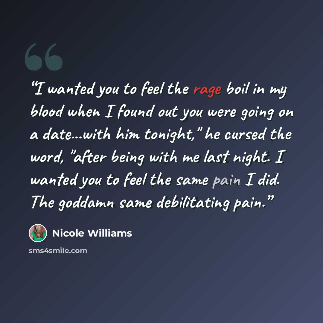 “I wanted you to feel the rage boil in my blood when I found out you were going on a date...with him tonight," he cursed the word, "after being with me last night. I wanted you to feel the same pain I did. The goddamn same debilitating pain.” quote by Nicole Williams