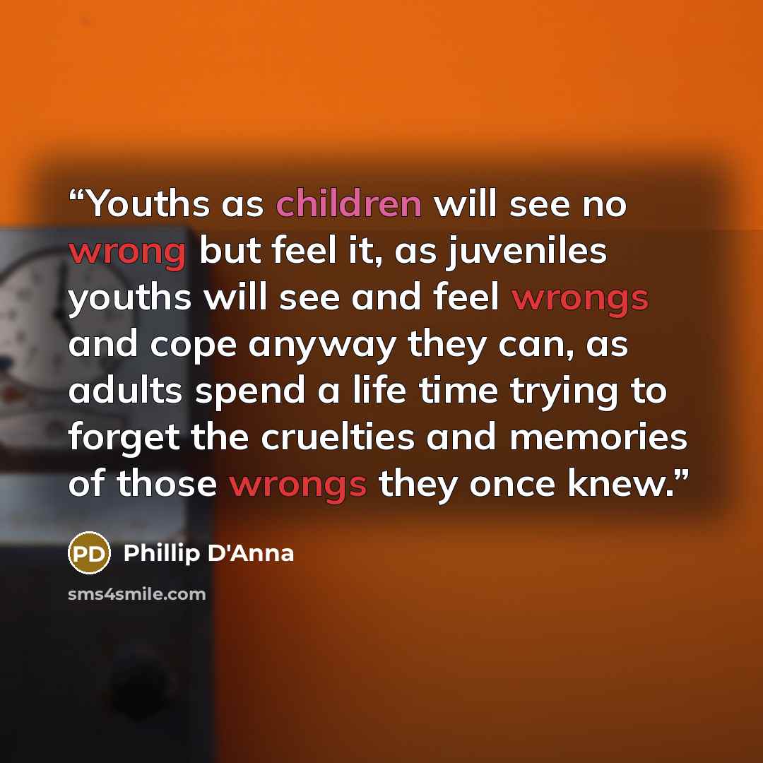 “Youths as children will see no wrong but feel it, as juveniles youths will see and feel wrongs and cope anyway they can, as adults spend a life time trying to forget the cruelties and memories of those wrongs they once knew.” quote by Phillip D'Anna