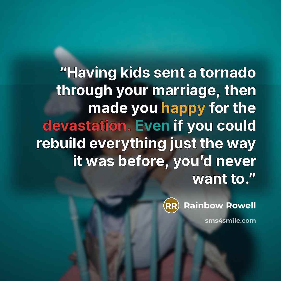 “Having kids sent a tornado through your marriage, then made you happy for the devastation. Even if you could rebuild everything just the way it was before, you’d never want to.” quote by Rainbow Rowell