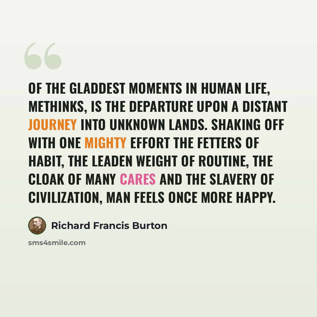 “Of the gladdest moments in human life, methinks, is the departure upon a distant journey into unknown lands. Shaking off with one mighty effort the fetters of Habit, the leaden weight of Routine, the cloak of many Cares and the slavery of Civilization, man feels once more happy.” quote by Richard Francis Burton