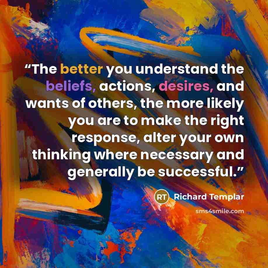 “The better you understand the beliefs, actions, desires, and wants of others, the more likely you are to make the right response, alter your own thinking where necessary and generally be successful.” quote by Richard Templar